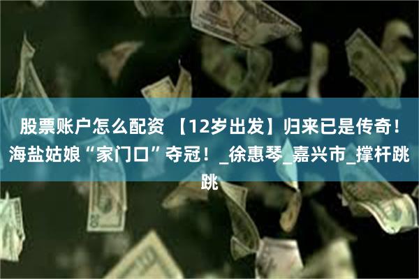 股票账户怎么配资 【12岁出发】归来已是传奇！海盐姑娘“家门口”夺冠！_徐惠琴_嘉兴市_撑杆跳
