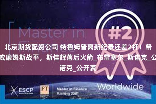 北京期货配资公司 特鲁姆普离新纪录还差2杆！希金斯威廉姆斯战平，斯佳辉落后火箭_布雷塞尔_斯诺克_公开赛