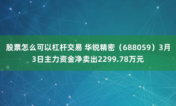 股票怎么可以杠杆交易 华锐精密（688059）3月3日主力资金净卖出2299.78万元