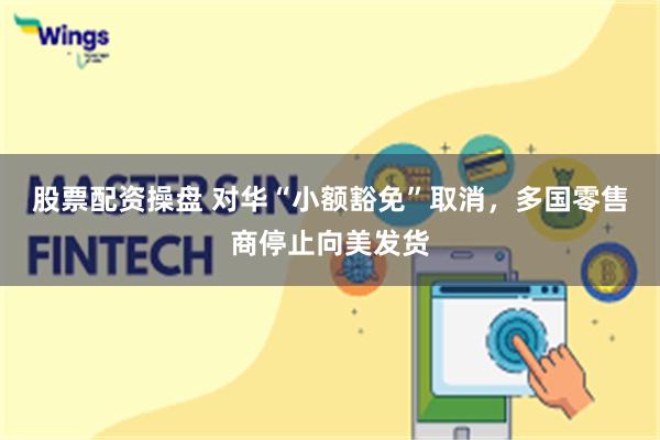 股票配资操盘 对华“小额豁免”取消，多国零售商停止向美发货