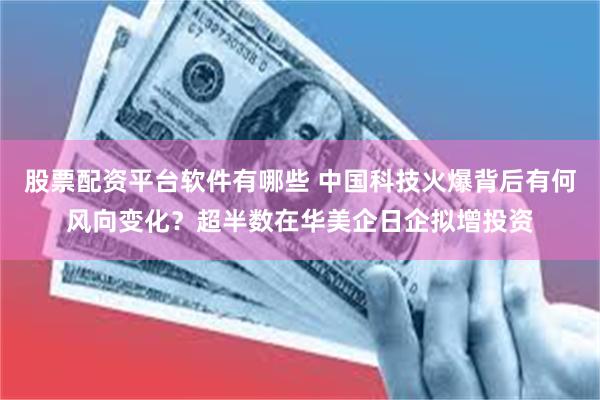 股票配资平台软件有哪些 中国科技火爆背后有何风向变化？超半数在华美企日企拟增投资