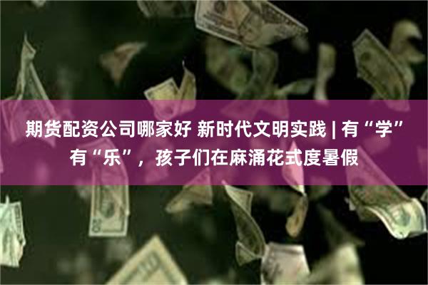 期货配资公司哪家好 新时代文明实践 | 有“学”有“乐”，孩子们在麻涌花式度暑假