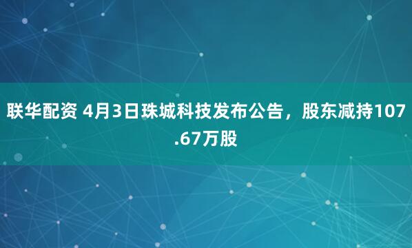 联华配资 4月3日珠城科技发布公告，股东减持107.67万股