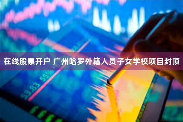 在线股票开户 广州哈罗外籍人员子女学校项目封顶