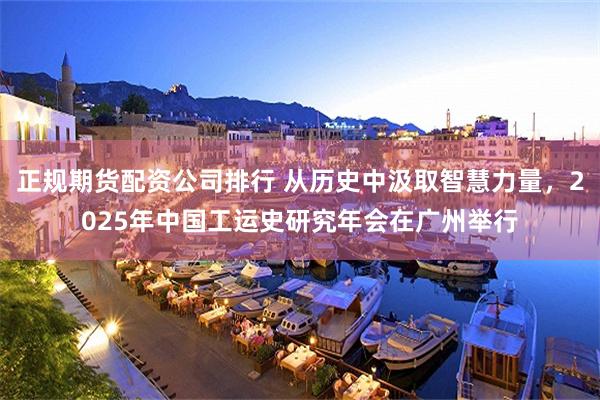 正规期货配资公司排行 从历史中汲取智慧力量，2025年中国工运史研究年会在广州举行