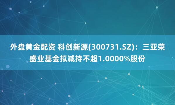 外盘黄金配资 科创新源(300731.SZ)：三亚荣盛业基金拟减持不超1.0000%股份