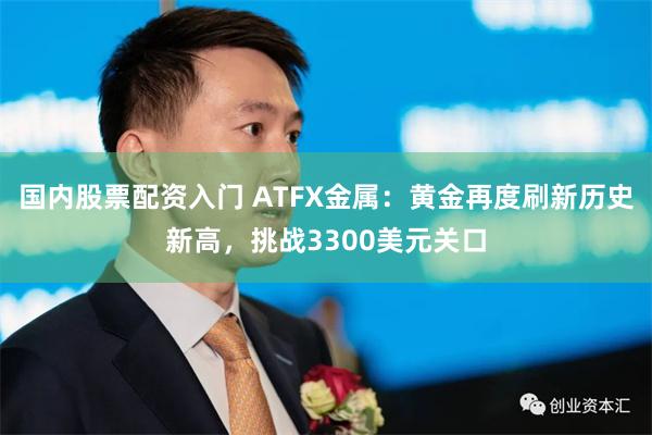 国内股票配资入门 ATFX金属：黄金再度刷新历史新高，挑战3300美元关口