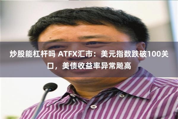 炒股能杠杆吗 ATFX汇市：美元指数跌破100关口，美债收益率异常飚高