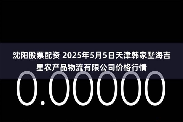 沈阳股票配资 2025年5月5日天津韩家墅海吉星农产品物流有限公司价格行情