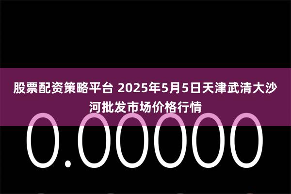 股票配资策略平台 2025年5月5日天津武清大沙河批发市场价格行情