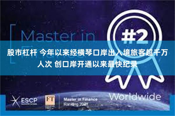 股市杠杆 今年以来经横琴口岸出入境旅客超千万人次 创口岸开通以来最快纪录