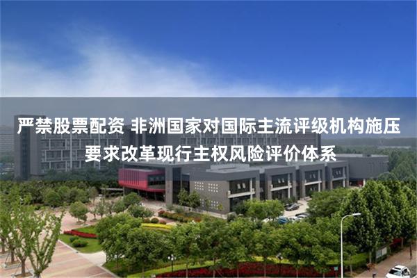 严禁股票配资 非洲国家对国际主流评级机构施压 要求改革现行主权风险评价体系
