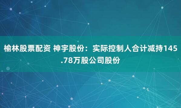 榆林股票配资 神宇股份：实际控制人合计减持145.78万股公司股份