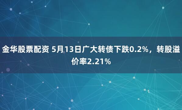 金华股票配资 5月13日广大转债下跌0.2%，转股溢价率2.21%