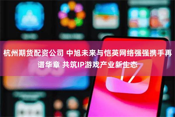 杭州期货配资公司 中旭未来与恺英网络强强携手再谱华章 共筑IP游戏产业新生态