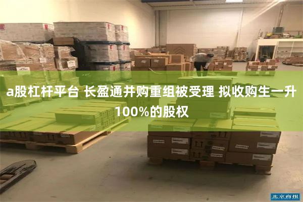 a股杠杆平台 长盈通并购重组被受理 拟收购生一升100%的股权