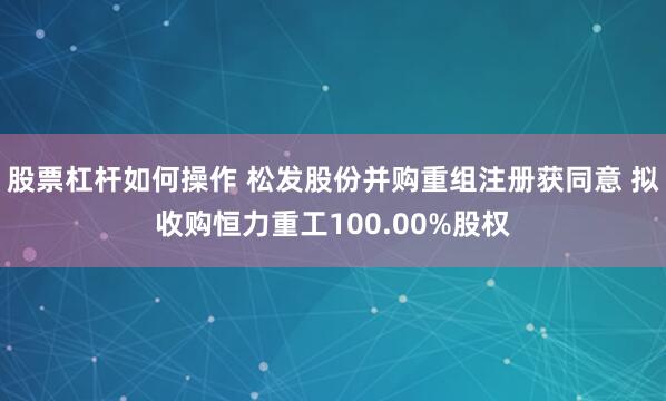 股票杠杆如何操作 松发股份并购重组注册获同意 拟收购恒力重工100.00%股权