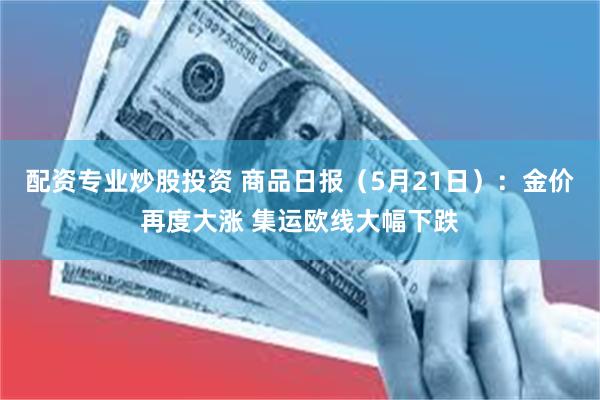 配资专业炒股投资 商品日报（5月21日）：金价再度大涨 集运欧线大幅下跌