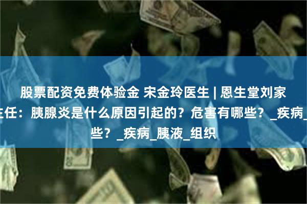 股票配资免费体验金 宋金玲医生 | 恩生堂刘家窑宋金玲主任：胰腺炎是什么原因引起的？危害有哪些？_疾病_胰液_组织