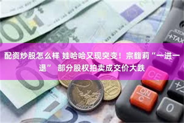 配资炒股怎么样 娃哈哈又现突变！宗馥莉“一进一退”  部分股权拍卖成交价大跌