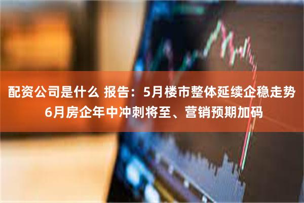 配资公司是什么 报告：5月楼市整体延续企稳走势 6月房企年中冲刺将至、营销预期加码