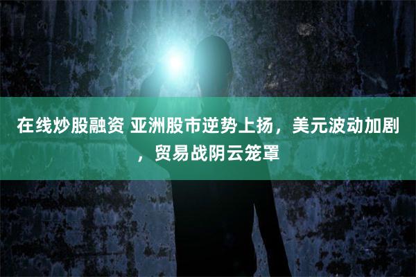 在线炒股融资 亚洲股市逆势上扬，美元波动加剧，贸易战阴云笼罩