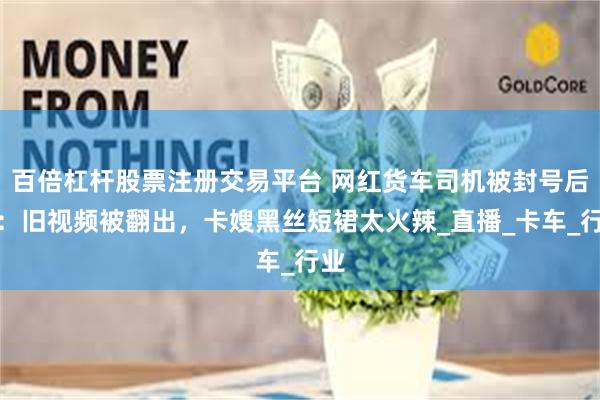 百倍杠杆股票注册交易平台 网红货车司机被封号后续：旧视频被翻出，卡嫂黑丝短裙太火辣_直播_卡车_行业