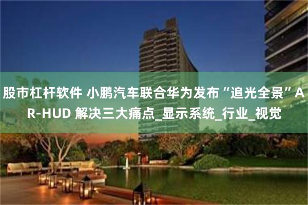 股市杠杆软件 小鹏汽车联合华为发布“追光全景”AR-HUD 解决三大痛点_显示系统_行业_视觉