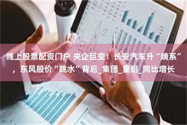 线上股票配资门户 央企巨变！长安汽车升“嫡系”，东风股价“跳水”背后_集团_重组_同比增长