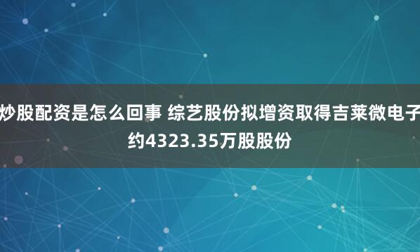 炒股配资是怎么回事 综艺股份拟增资取得吉莱微电子约4323.35万股股份