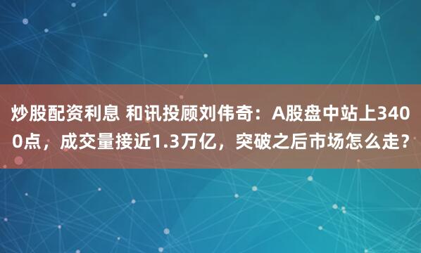 炒股配资利息 和讯投顾刘伟奇：A股盘中站上3400点，成交量接近1.3万亿，突破之后市场怎么走？