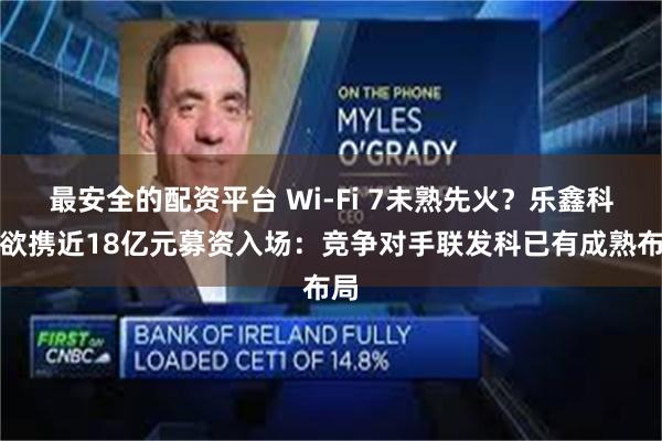 最安全的配资平台 Wi-Fi 7未熟先火？乐鑫科技欲携近18亿元募资入场：竞争对手联发科已有成熟布局