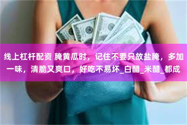 线上杠杆配资 腌黄瓜时，记住不要只放盐腌，多加一味，清脆又爽口，好吃不易坏_白醋_米醋_都成
