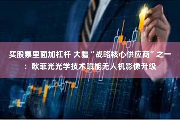 买股票里面加杠杆 大疆“战略核心供应商”之一：欧菲光光学技术赋能无人机影像升级