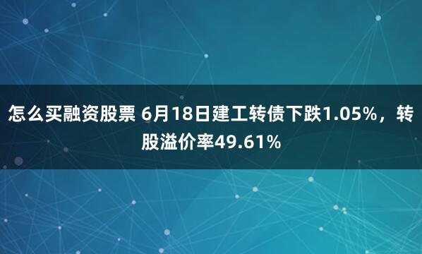 怎么买融资股票 6月18日建工转债下跌1.05%，转股溢价率49.61%