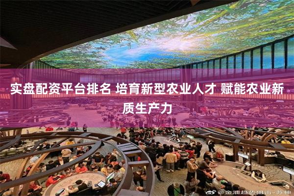 实盘配资平台排名 培育新型农业人才 赋能农业新质生产力