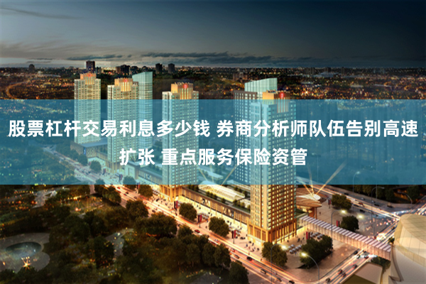 股票杠杆交易利息多少钱 券商分析师队伍告别高速扩张 重点服务保险资管