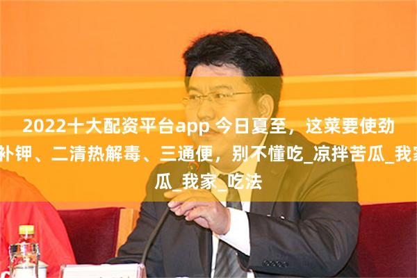 2022十大配资平台app 今日夏至，这菜要使劲吃，一补钾、二清热解毒、三通便，别不懂吃_凉拌苦瓜_我家_吃法