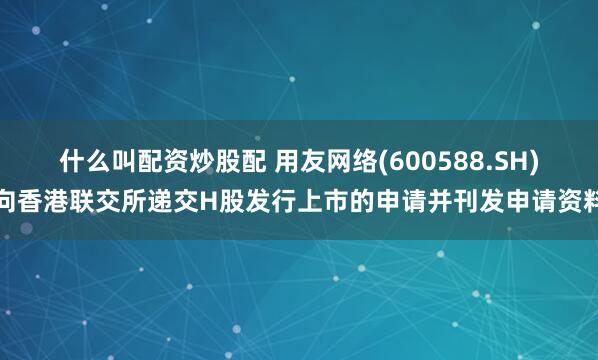 什么叫配资炒股配 用友网络(600588.SH)向香港联交所递交H股发行上市的申请并刊发申请资料
