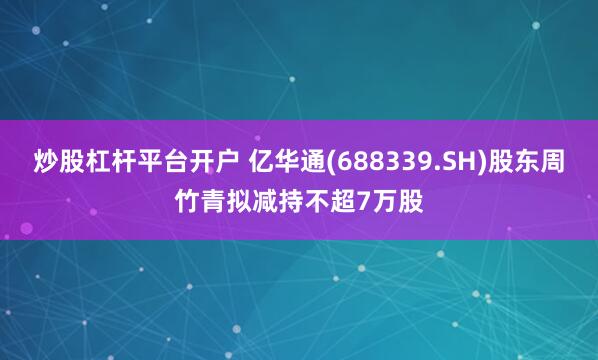 炒股杠杆平台开户 亿华通(688339.SH)股东周竹青拟减持不超7万股