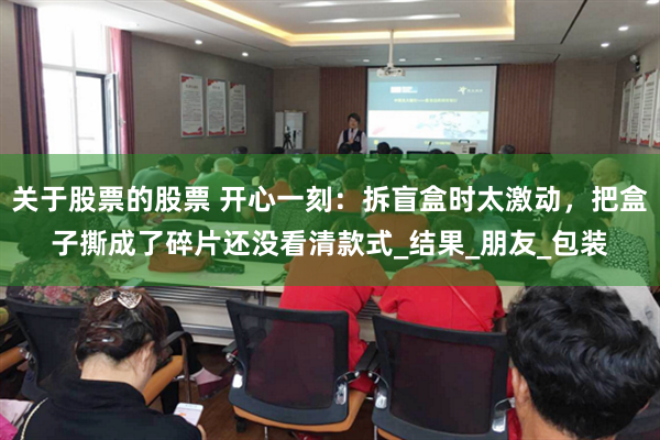 关于股票的股票 开心一刻：拆盲盒时太激动，把盒子撕成了碎片还没看清款式_结果_朋友_包装