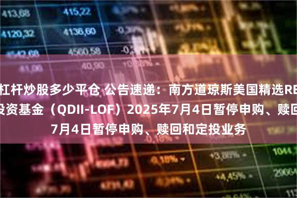 杠杆炒股多少平仓 公告速递：南方道琼斯美国精选REIT指数证券投资基金（QDII-LOF）2025年7月4日暂停申购、赎回和定投业务