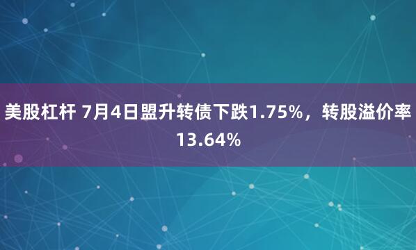 美股杠杆 7月4日盟升转债下跌1.75%，转股溢价率13.64%