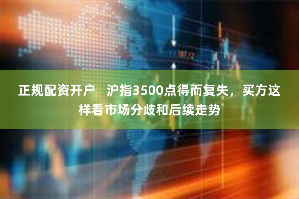 正规配资开户   沪指3500点得而复失，买方这样看市场分歧和后续走势
