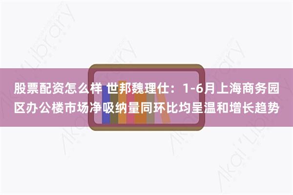 股票配资怎么样 世邦魏理仕：1-6月上海商务园区办公楼市场净吸纳量同环比均呈温和增长趋势