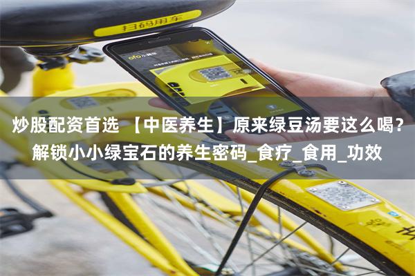 炒股配资首选 【中医养生】原来绿豆汤要这么喝？解锁小小绿宝石的养生密码_食疗_食用_功效