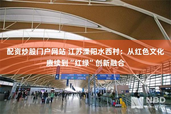 配资炒股门户网站 江苏溧阳水西村：从红色文化赓续到“红绿”创新融合