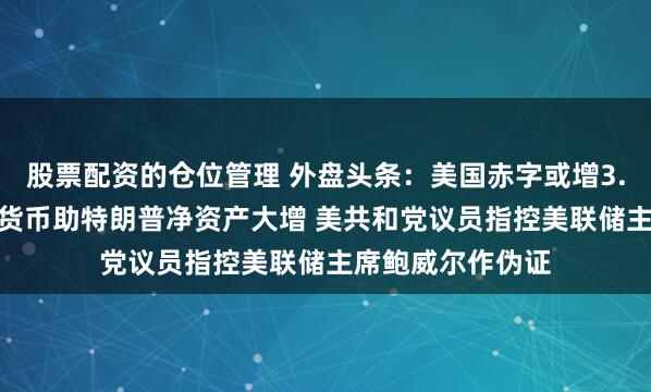 股票配资的仓位管理 外盘头条：美国赤字或增3.4万亿美元 加密货币助特朗普净资产大增 美共和党议员指控美联储主席鲍威尔作伪证