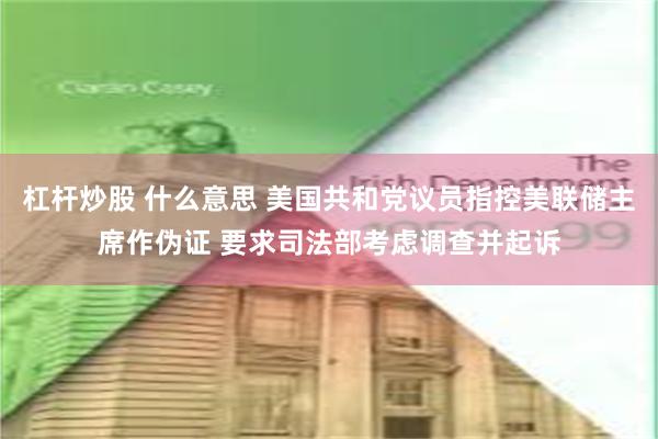 杠杆炒股 什么意思 美国共和党议员指控美联储主席作伪证 要求司法部考虑调查并起诉