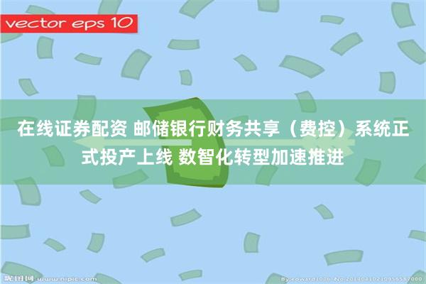 在线证券配资 邮储银行财务共享（费控）系统正式投产上线 数智化转型加速推进